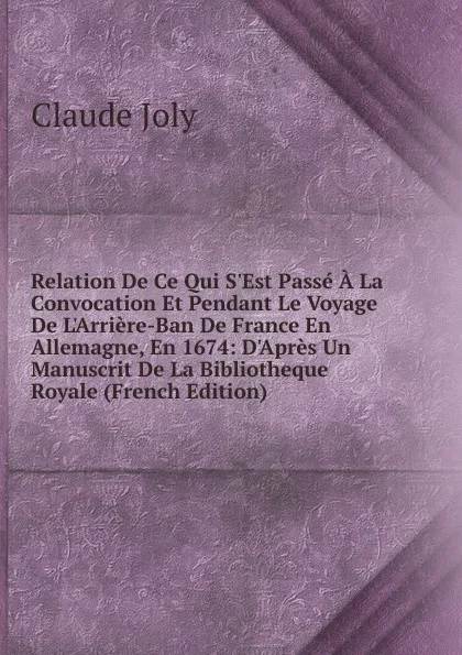 Обложка книги Relation De Ce Qui S.Est Passe A La Convocation Et Pendant Le Voyage De L.Arriere-Ban De France En Allemagne, En 1674: D.Apres Un Manuscrit De La Bibliotheque Royale (French Edition), Claude Joly