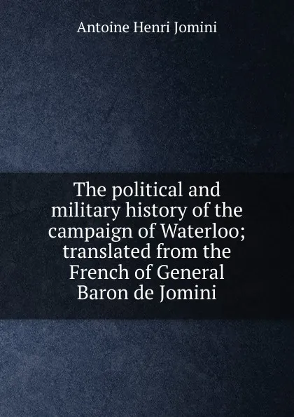 Обложка книги The political and military history of the campaign of Waterloo; translated from the French of General Baron de Jomini, Jomini Antoine Henri