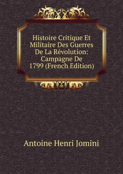 Обложка книги Histoire Critique Et Militaire Des Guerres De La Revolution: Campagne De 1799 (French Edition), Jomini Antoine Henri