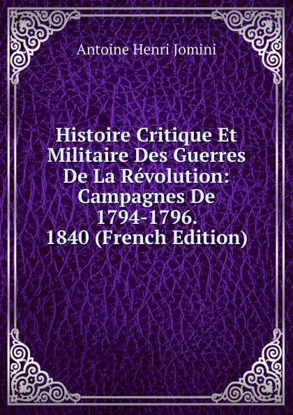 Обложка книги Histoire Critique Et Militaire Des Guerres De La Revolution: Campagnes De 1794-1796.  1840 (French Edition), Jomini Antoine Henri