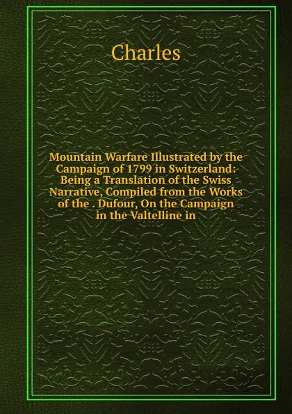 Обложка книги Mountain Warfare Illustrated by the Campaign of 1799 in Switzerland: Being a Translation of the Swiss Narrative, Compiled from the Works of the . Dufour, On the Campaign in the Valtelline in, Charles