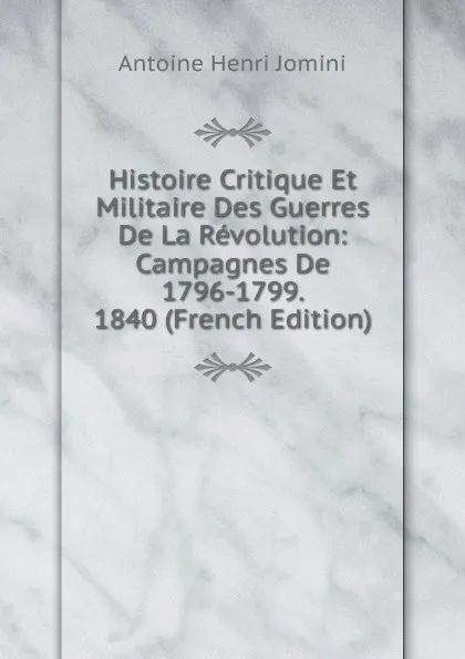 Обложка книги Histoire Critique Et Militaire Des Guerres De La Revolution: Campagnes De 1796-1799.  1840 (French Edition), Jomini Antoine Henri