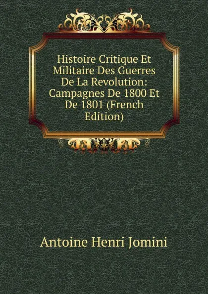 Обложка книги Histoire Critique Et Militaire Des Guerres De La Revolution: Campagnes De 1800 Et De 1801 (French Edition), Jomini Antoine Henri