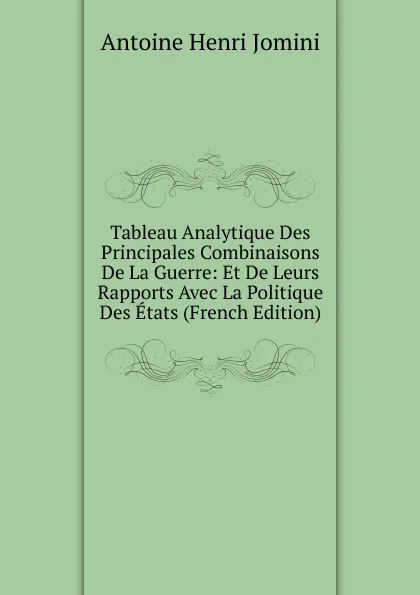 Обложка книги Tableau Analytique Des Principales Combinaisons De La Guerre: Et De Leurs Rapports Avec La Politique Des Etats (French Edition), Jomini Antoine Henri