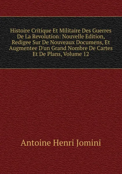 Обложка книги Histoire Critique Et Militaire Des Guerres De La Revolution: Nouvelle Edition, Redigee Sur De Nouveaux Documens, Et Augmentee D.un Grand Nombre De Cartes Et De Plans, Volume 12, Jomini Antoine Henri