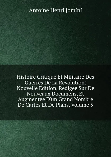 Обложка книги Histoire Critique Et Militaire Des Guerres De La Revolution: Nouvelle Edition, Redigee Sur De Nouveaux Documens, Et Augmentee D.un Grand Nombre De Cartes Et De Plans, Volume 5, Jomini Antoine Henri