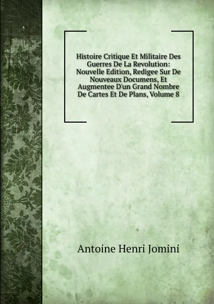 Обложка книги Histoire Critique Et Militaire Des Guerres De La Revolution: Nouvelle Edition, Redigee Sur De Nouveaux Documens, Et Augmentee D.un Grand Nombre De Cartes Et De Plans, Volume 8, Jomini Antoine Henri