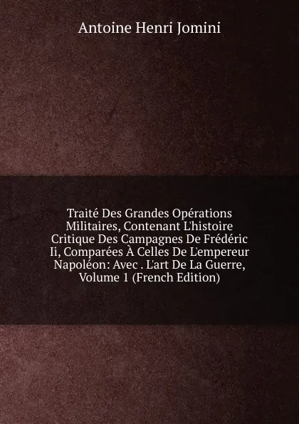 Обложка книги Traite Des Grandes Operations Militaires, Contenant L.histoire Critique Des Campagnes De Frederic Ii, Comparees A Celles De L.empereur Napoleon: Avec . L.art De La Guerre, Volume 1 (French Edition), Jomini Antoine Henri