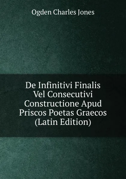 Обложка книги De Infinitivi Finalis Vel Consecutivi Constructione Apud Priscos Poetas Graecos (Latin Edition), Ogden Charles Jones