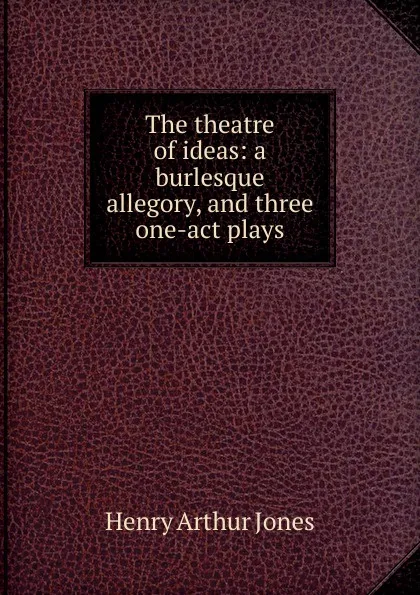 Обложка книги The theatre of ideas: a burlesque allegory, and three one-act plays, Henry Arthur Jones