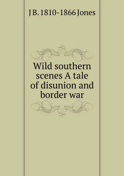 Обложка книги Wild southern scenes A tale of disunion and border war, J B. 1810-1866 Jones