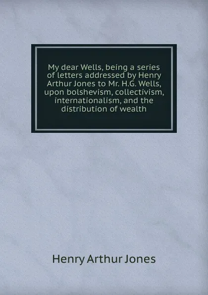 Обложка книги My dear Wells, being a series of letters addressed by Henry Arthur Jones to Mr. H.G. Wells, upon bolshevism, collectivism, internationalism, and the distribution of wealth, Henry Arthur Jones