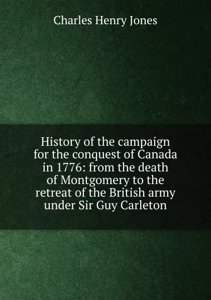 Обложка книги History of the campaign for the conquest of Canada in 1776: from the death of Montgomery to the retreat of the British army under Sir Guy Carleton, Charles Henry Jones