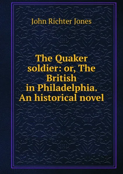 Обложка книги The Quaker soldier: or, The British in Philadelphia. An historical novel, John Richter Jones