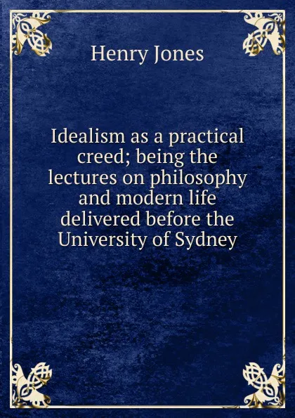 Обложка книги Idealism as a practical creed; being the lectures on philosophy and modern life delivered before the University of Sydney, Jones Henry