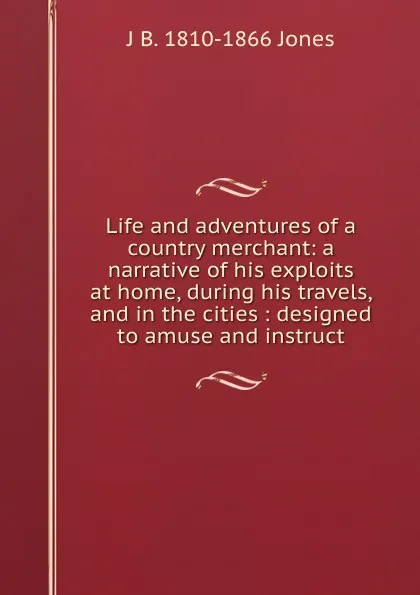 Обложка книги Life and adventures of a country merchant: a narrative of his exploits at home, during his travels, and in the cities : designed to amuse and instruct, J B. 1810-1866 Jones