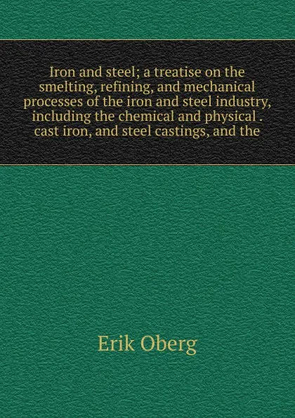 Обложка книги Iron and steel; a treatise on the smelting, refining, and mechanical processes of the iron and steel industry, including the chemical and physical . cast iron, and steel castings, and the, Erik Oberg