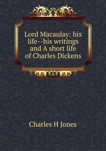 Обложка книги Lord Macaulay: his life--his writings and A short life of Charles Dickens, Charles H Jones