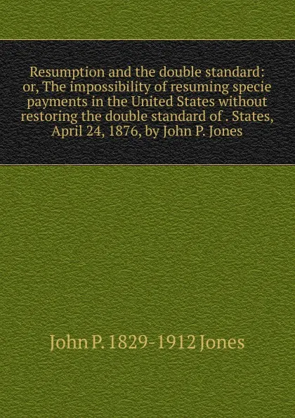 Обложка книги Resumption and the double standard: or, The impossibility of resuming specie payments in the United States without restoring the double standard of . States, April 24, 1876, by John P. Jones, John P. 1829-1912 Jones