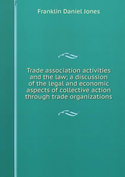 Обложка книги Trade association activities and the law; a discussion of the legal and economic aspects of collective action through trade organizations, Franklin Daniel Jones