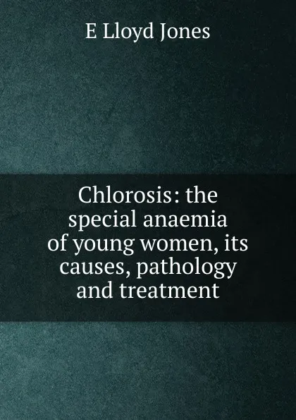 Обложка книги Chlorosis: the special anaemia of young women, its causes, pathology and treatment, E Lloyd Jones