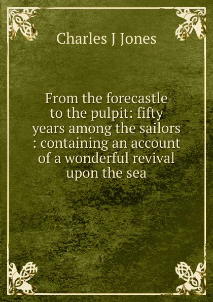 Обложка книги From the forecastle to the pulpit: fifty years among the sailors : containing an account of a wonderful revival upon the sea, Charles J Jones