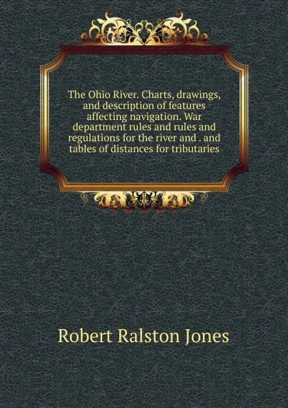 Обложка книги The Ohio River. Charts, drawings, and description of features affecting navigation. War department rules and rules and regulations for the river and . and tables of distances for tributaries, Robert Ralston Jones