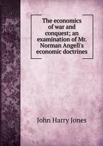 Обложка книги The economics of war and conquest; an examination of Mr. Norman Angell.s economic doctrines, John Harry Jones