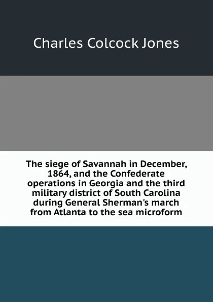 Обложка книги The siege of Savannah in December, 1864, and the Confederate operations in Georgia and the third military district of South Carolina during General Sherman.s march from Atlanta to the sea microform, Jones Charles Colcock