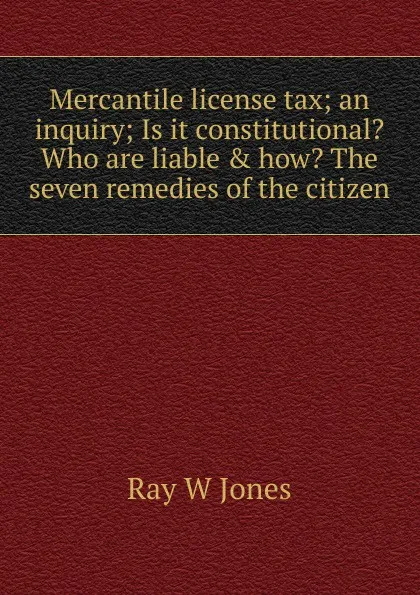 Обложка книги Mercantile license tax; an inquiry; Is it constitutional. Who are liable . how. The seven remedies of the citizen, Ray W Jones