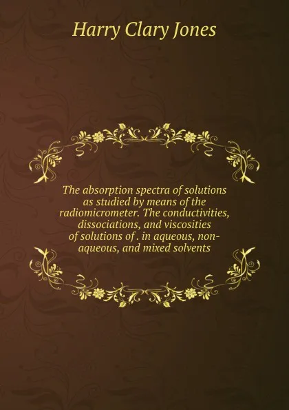 Обложка книги The absorption spectra of solutions as studied by means of the radiomicrometer. The conductivities, dissociations, and viscosities of solutions of . in aqueous, non-aqueous, and mixed solvents, Jones Harry Clary