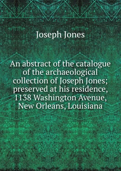 Обложка книги An abstract of the catalogue of the archaeological collection of Joseph Jones; preserved at his residence, 1138 Washington Avenue, New Orleans, Louisiana, Joseph Jones