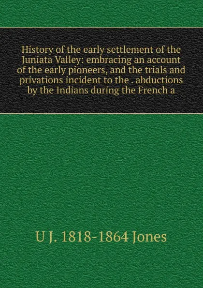 Обложка книги History of the early settlement of the Juniata Valley: embracing an account of the early pioneers, and the trials and privations incident to the . abductions by the Indians during the French a, U J. 1818-1864 Jones