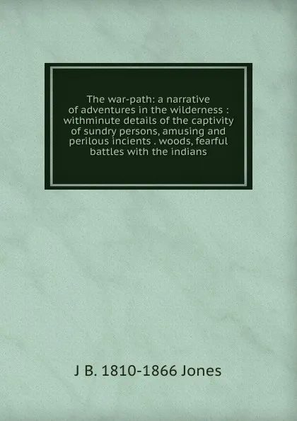 Обложка книги The war-path: a narrative of adventures in the wilderness : withminute details of the captivity of sundry persons, amusing and perilous incients . woods, fearful battles with the indians., J B. 1810-1866 Jones