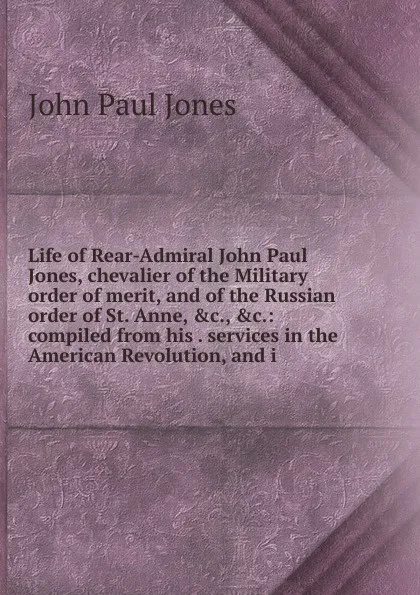 Обложка книги Life of Rear-Admiral John Paul Jones, chevalier of the Military order of merit, and of the Russian order of St. Anne, .c., .c.: compiled from his . services in the American Revolution, and i, John Paul Jones