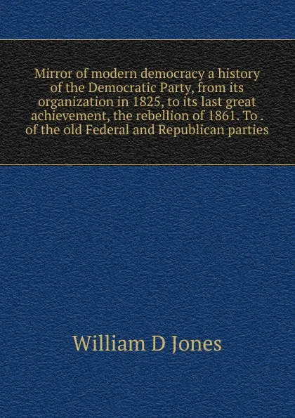 Обложка книги Mirror of modern democracy a history of the Democratic Party, from its organization in 1825, to its last great achievement, the rebellion of 1861. To . of the old Federal and Republican parties, William D Jones