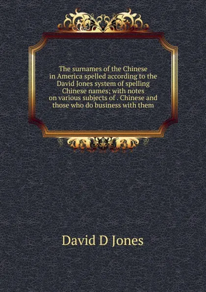 Обложка книги The surnames of the Chinese in America spelled according to the David Jones system of spelling Chinese names; with notes on various subjects of . Chinese and those who do business with them, David D Jones