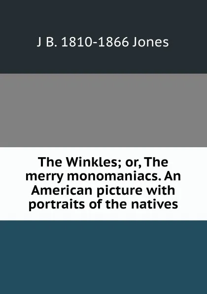 Обложка книги The Winkles; or, The merry monomaniacs. An American picture with portraits of the natives, J B. 1810-1866 Jones