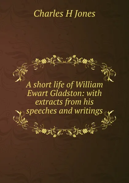 Обложка книги A short life of William Ewart Gladston: with extracts from his speeches and writings, Charles H Jones