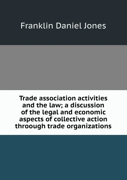 Обложка книги Trade association activities and the law; a discussion of the legal and economic aspects of collective action throough trade organizations, Franklin Daniel Jones