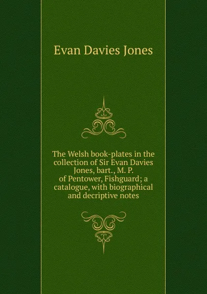 Обложка книги The Welsh book-plates in the collection of Sir Evan Davies Jones, bart., M. P. of Pentower, Fishguard; a catalogue, with biographical and decriptive notes, Evan Davies Jones