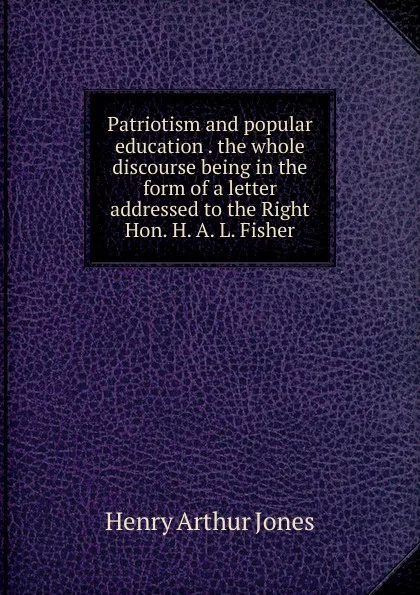 Обложка книги Patriotism and popular education . the whole discourse being in the form of a letter addressed to the Right Hon. H. A. L. Fisher, Henry Arthur Jones