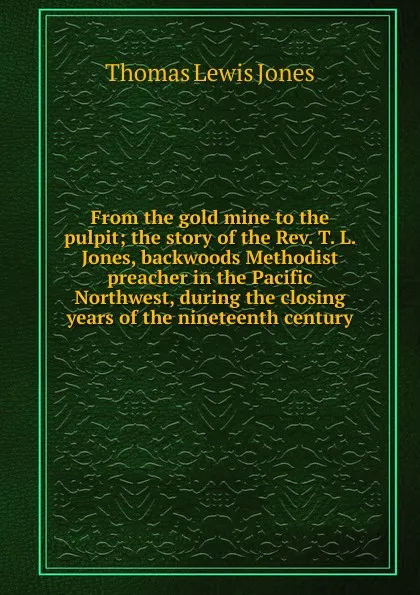 Обложка книги From the gold mine to the pulpit; the story of the Rev. T. L. Jones, backwoods Methodist preacher in the Pacific Northwest, during the closing years of the nineteenth century, Thomas Lewis Jones