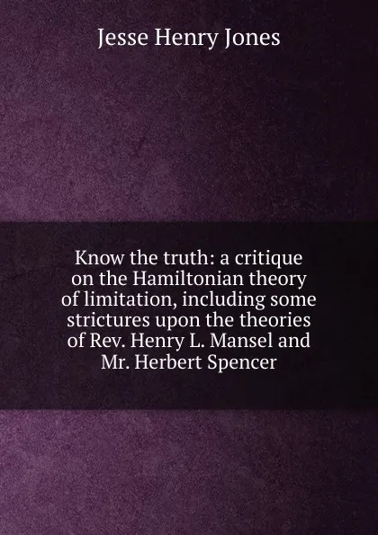 Обложка книги Know the truth: a critique on the Hamiltonian theory of limitation, including some strictures upon the theories of Rev. Henry L. Mansel and Mr. Herbert Spencer, Jesse Henry Jones