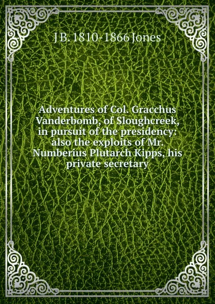 Обложка книги Adventures of Col. Gracchus Vanderbomb, of Sloughcreek, in pursuit of the presidency: also the exploits of Mr. Numberius Plutarch Kipps, his private secretary, J B. 1810-1866 Jones