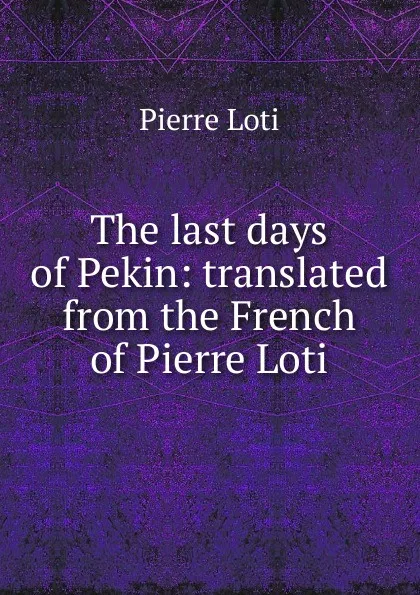 Обложка книги The last days of Pekin: translated from the French of Pierre Loti, Pierre Loti