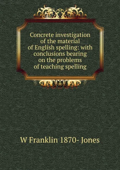 Обложка книги Concrete investigation of the material of English spelling: with conclusions bearing on the problems of teaching spelling, W Franklin 1870- Jones