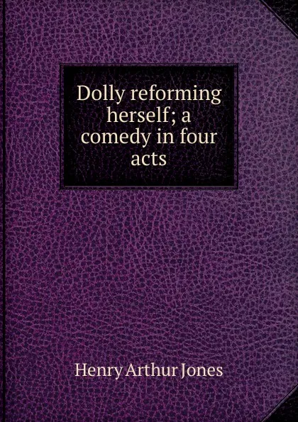 Обложка книги Dolly reforming herself; a comedy in four acts, Henry Arthur Jones