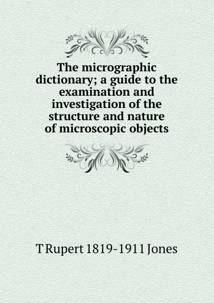 Обложка книги The micrographic dictionary; a guide to the examination and investigation of the structure and nature of microscopic objects, T Rupert 1819-1911 Jones