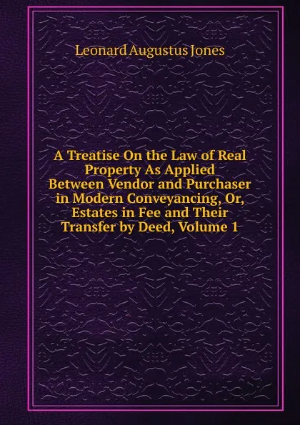 Обложка книги A Treatise On the Law of Real Property As Applied Between Vendor and Purchaser in Modern Conveyancing, Or, Estates in Fee and Their Transfer by Deed, Volume 1, Leonard Augustus Jones